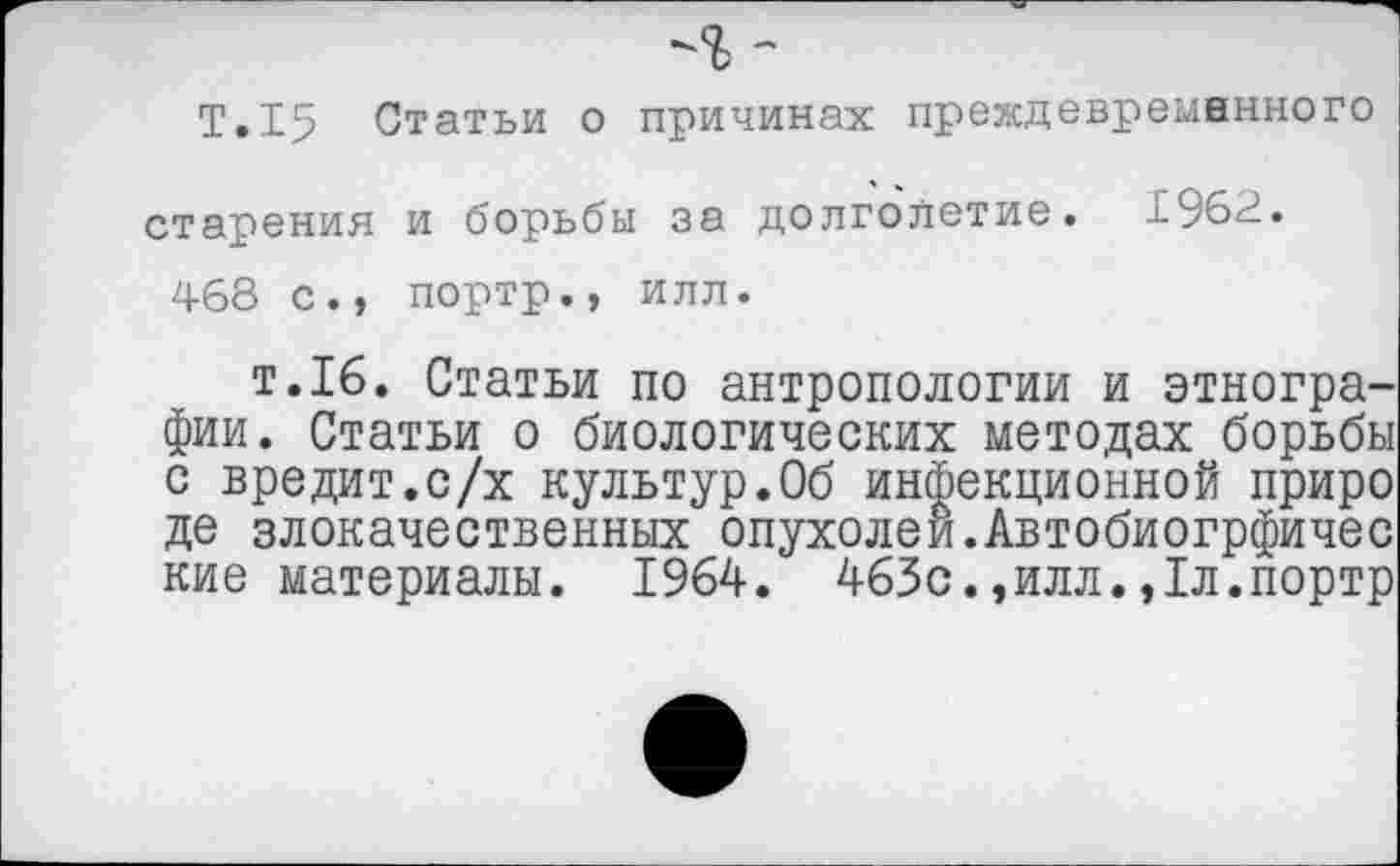 ﻿Т.15 Статьи о причинах преждевременного старения и борьбы за долголетие. 1962.
468 с., портр., илл.
т.16. Статьи по антропологии и этнографии. Статьи о биологических методах борьбы с вредит.с/х культур.Об инфекционной приро де злокачественных опухолей.Автобиогрфичес кие материалы. 1964. 463с.,илл.,1л.портр